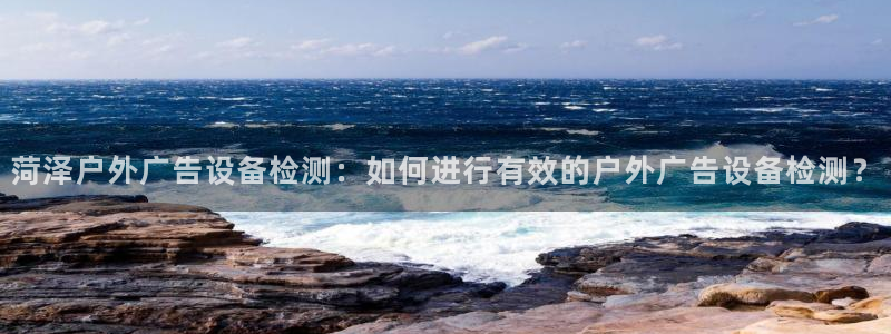 杏宇平台代理多少钱一个：菏泽户外广告设备检测：如何进行有效的户外广告设备检测？